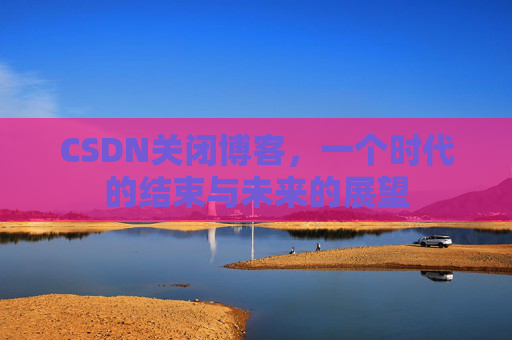 CSDN关闭博客，一个时代的结束与未来的展望